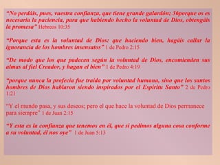 “ No perdáis, pues, vuestra confianza, que tiene grande galardón; 36porque os es necesaria la paciencia, para que habiendo hecho la voluntad de Dios, obtengáis la promesa”   Hebreos 10:35 “ Porque esta es la voluntad de Dios: que haciendo bien, hagáis callar la ignorancia de los hombres insensatos”   1 de Pedro 2:15 “ De modo que los que padecen según la voluntad de Dios, encomienden sus almas al fiel Creador, y hagan el bien”   1 de Pedro 4:19 “ porque nunca la profecía fue traída por voluntad humana, sino que los santos hombres de Dios hablaron siendo inspirados por el Espíritu Santo”   2 de Pedro 1:21 “ Y el mundo pasa, y sus deseos; pero el que hace la voluntad de Dios permanece para siempre”   1 de Juan 2:15 “ Y esta es la confianza que tenemos en él, que si pedimos alguna cosa conforme a su voluntad, él nos oye”   1 de Juan 5:13 