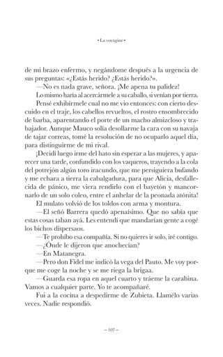 – 107 –
La vorágine
de mi brazo enfermo, y negándome después a la urgencia de
sus preguntas: «¿Estás herido? ¿Estás herido?».
—No es nada grave, señora. ¡Me apena tu palidez!
Lomismoharíaalacercármeleasucaballo,siveníanportierra.
Pensé exhibírmele cual no me vio entonces: con cierto des-
cuido en el traje, los cabellos revueltos, el rostro ensombrecido
de barba, aparentando el porte de un macho almizcloso y tra-
bajador. Aunque Mauco solía desollarme la cara con su navaja
de tajar correas, tomé la resolución de no ocuparlo aquel día,
para distinguirme de mi rival.
¡Decidí luego irme del hato sin esperar a las mujeres, y apa-
recer una tarde, confundido con los vaqueros, trayendo a la cola
del potrejón algún toro iracundo, que me persiguiera bufando
y me echara a tierra la cabalgadura, para que Alicia, desfalle-
cida de pánico, me viera rendirlo con el bayetón y mancor-
narlo de un solo coleo, entre el anhelar de la peonada atónita!
El mulato volvió de los toldos con arma y montura.
—El señó Barrera quedó apenaísimo. Que no sabía que
estas cosas taban ayá. Les entendí que mandarían gente a cogé
los bichos dispersaos.
—Te prohíbo esa compañía. Si no quieres ir solo, iré contigo.
—¿Ónde le dijeron que anochecían?
—En Matanegra.
—Pero don Fidel me indicó la vega del Pauto. Me voy por-
que me coge la noche y se me riega la brigaa.
—Guarda esa ropa en aquel cuarto y tráeme la carabina.
Vamos a cualquier parte. Yo te acompañaré.
Fui a la cocina a despedirme de Zubieta. Llamélo varias
veces. Nadie respondió.
 