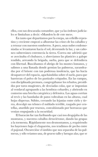 – 113 –
La vorágine
ellos, con tan descarada costumbre, que ya las órdenes judicia-
les se limitaban a decir: «Manden lo de este mes».
En tanto que departíamos por la estepa, un cefirillo repen-
tino y creciente empezó a alborotar las crines de los caballos y
a retozar con nuestros sombreros. A poco, unas nubes endemo-
niadas se levantaron hacia el sol, devorando la luz, y un caño-
neo subterráneo estremecía la tierra. Correa me advirtió que
se avecinaba el chubasco, y abreviamos las planicies a galope
tendido, arreando la brigada, suelta, para que se defendiera
con libertad. Buscábamos el abrigo de los montes lontanos, y
salimos a una llanada donde gemían las palmeras, zarandea-
das por el brisote con tan poderosa insolencia, que las hacía
desaparecer del espacio, agachándolas sobre el suelo, para que
barrieran el polvo de los pastizales crispados. En las rampas,
con disciplinada premura, congregábanse los rebaños, presidi-
dos por toros mugientes, de desviadas colas, que se imponían
al vendaval agrupando a las hembras cobardes, y abriendo en
contorno una brecha categórica y defensiva. Las aguas corrían
al revés y las bandadas de patos volteaban en las alturas, cual
hojas dispersas. Súbito, cerrando las lejanías entre cielo y tie-
rra, descolgó sus telones el nublado terrible, rasgado por cen-
tellas, aturdido por truenos, convulsionado por borrascas que
venían empujando a la oscuridad.
El huracán fue tan furibundo que casi nos desgajaba de las
monturas, y nuestros caballos detuviéronse, dando las grupas
a la tormenta. Rápidamente nos desmontamos, y, requiriendo
los bayetones bajo el chaparrón, nos tendimos de pecho entre
el pajonal. Oscurecióse el ámbito que nos separaba de las pal-
meras, y sólo veíamos una, de grueso tallo y luengas alas, que se
 