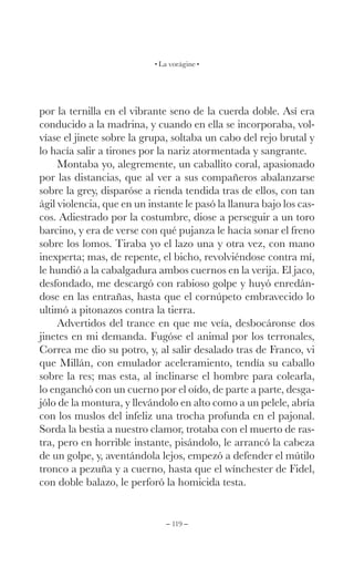 – 119 –
La vorágine
por la ternilla en el vibrante seno de la cuerda doble. Así era
conducido a la madrina, y cuando en ella se incorporaba, vol-
víase el jinete sobre la grupa, soltaba un cabo del rejo brutal y
lo hacía salir a tirones por la nariz atormentada y sangrante.
Montaba yo, alegremente, un caballito coral, apasionado
por las distancias, que al ver a sus compañeros abalanzarse
sobre la grey, disparóse a rienda tendida tras de ellos, con tan
ágil violencia, que en un instante le pasó la llanura bajo los cas-
cos. Adiestrado por la costumbre, diose a perseguir a un toro
barcino, y era de verse con qué pujanza le hacía sonar el freno
sobre los lomos. Tiraba yo el lazo una y otra vez, con mano
inexperta; mas, de repente, el bicho, revolviéndose contra mí,
le hundió a la cabalgadura ambos cuernos en la verija. El jaco,
desfondado, me descargó con rabioso golpe y huyó enredán-
dose en las entrañas, hasta que el cornúpeto embravecido lo
ultimó a pitonazos contra la tierra.
Advertidos del trance en que me veía, desbocáronse dos
jinetes en mi demanda. Fugóse el animal por los terronales,
Correa me dio su potro, y, al salir desalado tras de Franco, vi
que Millán, con emulador aceleramiento, tendía su caballo
sobre la res; mas esta, al inclinarse el hombre para colearla,
lo enganchó con un cuerno por el oído, de parte a parte, desga-
jólo de la montura, y llevándolo en alto como a un pelele, abría
con los muslos del infeliz una trocha profunda en el pajonal.
Sorda la bestia a nuestro clamor, trotaba con el muerto de ras-
tra, pero en horrible instante, pisándolo, le arrancó la cabeza
de un golpe, y, aventándola lejos, empezó a defender el mútilo
tronco a pezuña y a cuerno, hasta que el wínchester de Fidel,
con doble balazo, le perforó la homicida testa.
 