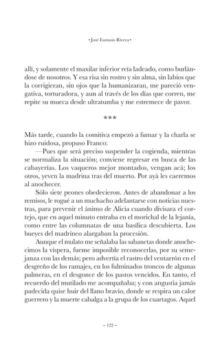 – 122 –
José Eustasio Rivera
allí, y solamente el maxilar inferior reía ladeado, como burlán-
dose de nosotros. Y esa risa sin rostro y sin alma, sin labios que
la corrigieran, sin ojos que la humanizaran, me pareció ven-
gativa, torturadora, y aun al través de los días que corren, me
repite su mueca desde ultratumba y me estremece de pavor.
***
Más tarde, cuando la comitiva empezó a fumar y la charla se
hizo ruidosa, propuso Franco:
—Pues que será preciso suspender la cogienda, mientras
se normaliza la situación; conviene regresar en busca de las
cabayerías. Los vaqueros mejor montados, vengan acá; los
otros, yeven la madrina tras del muerto. Por ayá les caeremos
al anochecer.
Sólo siete peones obedecieron. Antes de abandonar a los
remisos, le rogué a un muchacho adelantarse con noticias nues-
tras, para prevenir el ánimo de Alicia cuando divisara el cor-
tejo, que en aquel minuto entraba en el morichal de la lejanía,
como entre las columnatas de una basílica descubierta. Los
bueyes del madrineo alargaban la procesión.
Aunque el mulato me señalaba las sabanetas donde anoche-
cimos la víspera, fueme imposible reconocerlas, por su seme-
janza con las demás; pero advertía el rastro del ventarrón en el
desgreño de los ramajes, en los fulminados troncos de algunas
palmeras, en el desgonce de los pastos vencidos. En tanto, el
recuerdo del mutilado me acompañaba; y con angustia jamás
padecida quise huir del llano bravío, donde se respira un calor
guerrero y la muerte cabalga a la grupa de los cuartagos. Aquel
 