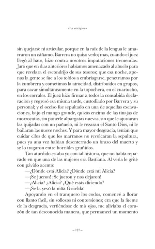 – 127 –
La vorágine
sin quejarse ni articular, porque en la raíz de la lengua le ama-
rraron un cáñamo. Barrera no quiso verlo; mas, cuando el juez
llegó al hato, hizo contra nosotros imputaciones tremendas.
Juró que en días anteriores habíamos amenazado al abuelo para
que revelara el escondrijo de sus tesoros; que esa noche, ape-
nas la gente se fue a los toldos a embriagarse, penetramos por
la cumbrera y cometimos la atrocidad, distribuidos en grupos,
para cavar simultáneamente en la topochera, en el cuartucho,
en los corrales. El juez hizo firmar a todos la consabida decla-
ración y regresó esa misma tarde, custodiado por Barrera y su
personal; y el occiso fue sepultado en una de aquellas excava-
ciones, bajo el mango grande, quizás encima de las tinajas de
morrocotas, sin ponerle alpargatas nuevas, sin que le ajustaran
las quijadas con un pañuelo, ni le rezaran el Santo Dios, ni le
bailaran las nueve noches. Y para mayor desgracia, tenían que
cuidar ellos de que los marranos no revolcaran la sepultura,
pues ya una vez habían desenterrado un brazo del muerto y
se lo tragaron entre horribles gruñidos.
Tan aturdido estaba yo con tal historia, que no había repa-
rado en que una de las mujeres era Bastiana. Al verla le grité
con pávido acento:
—¿Dónde está Alicia? ¿Dónde está mi Alicia?
—¡Se jueron! ¡Se jueron y nos dejaron!
—¿Alicia? ¿Alicia? ¿Qué estás diciendo?
—¡Se la yevó la niña Griselda!
Apoyando en el tranquero los codos, comencé a llorar
con llanto fácil, sin sollozos ni contorsiones; era que la fuente
de la desgracia, vertiéndose de mis ojos, me aliviaba el cora-
zón de tan desconocida manera, que permanecí un momento
 