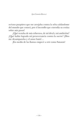 – 130 –
José Eustasio Rivera
océano purpúreo que me arrojaba contra la selva aislándome
del mundo que conocí, por el incendio que extendía su ceniza
sobre mis pasos!
¿Qué restaba de mis esfuerzos, de mi ideal y mi ambición?
¿Qué había logrado mi perseverancia contra la suerte? ¡Dios
me desamparaba y el amor huía!…
¡En medio de las llamas empecé a reír como Satanás!
 