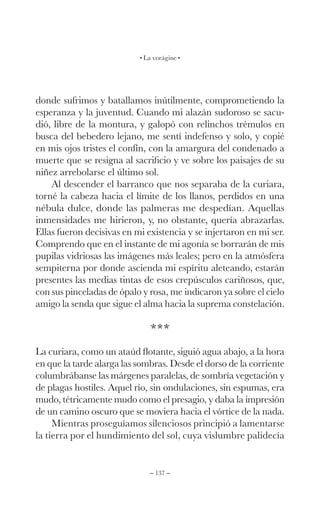 – 137 –
La vorágine
donde sufrimos y batallamos inútilmente, comprometiendo la
esperanza y la juventud. Cuando mi alazán sudoroso se sacu-
dió, libre de la montura, y galopó con relinchos trémulos en
busca del bebedero lejano, me sentí indefenso y solo, y copié
en mis ojos tristes el confín, con la amargura del condenado a
muerte que se resigna al sacrificio y ve sobre los paisajes de su
niñez arrebolarse el último sol.
Al descender el barranco que nos separaba de la curiara,
torné la cabeza hacia el límite de los llanos, perdidos en una
nébula dulce, donde las palmeras me despedían. Aquellas
inmensidades me hirieron, y, no obstante, quería abrazarlas.
Ellas fueron decisivas en mi existencia y se injertaron en mi ser.
Comprendo que en el instante de mi agonía se borrarán de mis
pupilas vidriosas las imágenes más leales; pero en la atmósfera
sempiterna por donde ascienda mi espíritu aleteando, estarán
presentes las medias tintas de esos crepúsculos cariñosos, que,
con sus pinceladas de ópalo y rosa, me indicaron ya sobre el cielo
amigo la senda que sigue el alma hacia la suprema constelación.
***
La curiara, como un ataúd flotante, siguió agua abajo, a la hora
en que la tarde alarga las sombras. Desde el dorso de la corriente
columbrábanse las márgenes paralelas, de sombría vegetación y
de plagas hostiles. Aquel río, sin ondulaciones, sin espumas, era
mudo, tétricamente mudo como el presagio, y daba la impresión
de un camino oscuro que se moviera hacia el vórtice de la nada.
Mientras proseguíamos silenciosos principió a lamentarse
la tierra por el hundimiento del sol, cuya vislumbre palidecía
 