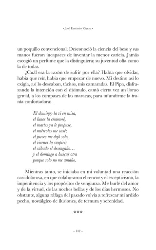 – 142 –
José Eustasio Rivera
un poquillo convencional. Desconoció la ciencia del beso y sus
manos fueron incapaces de inventar la menor caricia. Jamás
escogió un perfume que la distinguiera; su juventud olía como
la de todas.
¿Cuál era la razón de sufrir por ella? Había que olvidar,
había que reír, había que empezar de nuevo. Mi destino así lo
exigía, así lo deseaban, tácitos, mis camaradas. El Pipa, disfra-
zando la intención con el disimulo, cantó cierta vez un llorao
genial, a los compases de las maracas, para infundirme la iro-
nía confortadora:
El domingo la vi en misa,
el lunes la enamoré,
el martes ya le propuse,
el miércoles me casé;
el jueves me dejó solo,
el viernes la suspiré;
el sábado el desengaño…
y el domingo a buscar otra
porque solo no me amaño.
Mientras tanto, se iniciaba en mi voluntad una reacción
casi dolorosa, en que colaboraron el rencor y el escepticismo, la
impenitencia y los propósitos de venganza. Me burlé del amor
y de la virtud, de las noches bellas y de los días hermosos. No
obstante, alguna ráfaga del pasado volvía a refrescar mi ardido
pecho, nostálgico de ilusiones, de ternura y serenidad.
***
 