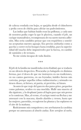 – 148 –
José Eustasio Rivera
de cabeza vendada con hojas, se quejaba desde el chinchorro
y pedía cocos de chicha para aliviar sus padecimientos.
Las indias que habían huido eran las pollonas, y cada uno
de nosotros podía coger la que le placiera, cuando el jefe, un
cacique matusalénico, recompensara de esa suerte nuestra adhe-
sión. Mas sería candidez pensar que con requiebros y sonrisi-
tas aceptarían nuestro agasajo. Era preciso atisbarlas como a
gacelas y correr en los bosques hasta rendirlas, pues la superio-
ridad del macho debe imponérseles por la fuerza, en cambio
de sumisión y de ternura.
Yo me sentía incapaz de toda ilusión.
***
El jefe de la familia me manifestaba cierta frialdad, que se traducía
en un silencio despectivo. Procuraba yo halagarlo en distintas
formas, por el deseo de que me instruyera en sus tradiciones,
en sus cantos guerreros, en sus leyendas; inútiles fueron mis
cortesías, porque aquellas tribus rudimentarias y nómades no
tienen dioses, ni héroes, ni patria, ni pretérito, ni futuro.
Aconteció que traje del garcero dos patos grises, pequeños
como palomas, ocultos en una mochila. Hallé uno muerto al
día siguiente, y lo desplumé junto al fogón para que mis perros
se lo comieran. Mas, al verme, el cacique tomó sus flechas y me
amenazó con la macana, dando alaridos y trenos, hasta que
las mujeres, pavoridas, recogieron las plumas y las soplaron en
el aire de la mañana.
Rodeáronme mis compañeros y me arrebataron la carabina
porque no amenazara al abuelo audaz. Este arrojóse al suelo,
 