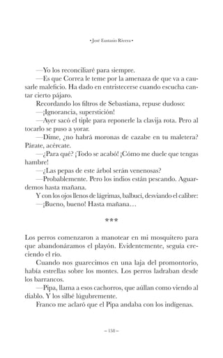 – 158 –
José Eustasio Rivera
—Yo los reconciliaré para siempre.
—Es que Correa le teme por la amenaza de que va a cau-
sarle maleficio. Ha dado en entristecerse cuando escucha can-
tar cierto pájaro.
Recordando los filtros de Sebastiana, repuse dudoso:
—¡Ignorancia, superstición!
—Ayer sacó el tiple para reponerle la clavija rota. Pero al
tocarlo se puso a yorar.
—Dime, ¿no habrá moronas de cazabe en tu maletera?
Párate, acércate.
—¿Para qué? ¡Todo se acabó! ¡Cómo me duele que tengas
hambre!
—¿Las pepas de este árbol serán venenosas?
—Probablemente. Pero los indios están pescando. Aguar-
demos hasta mañana.
Y con los ojos llenos de lágrimas, balbucí, desviando el calibre:
—¡Bueno, bueno! Hasta mañana…
***
Los perros comenzaron a manotear en mi mosquitero para
que abandonáramos el playón. Evidentemente, seguía cre-
ciendo el río.
Cuando nos guarecimos en una laja del promontorio,
había estrellas sobre los montes. Los perros ladraban desde
los barrancos.
—Pipa, llama a esos cachorros, que aúllan como viendo al
diablo. Y los silbé lúgubremente.
Franco me aclaró que el Pipa andaba con los indígenas.
 