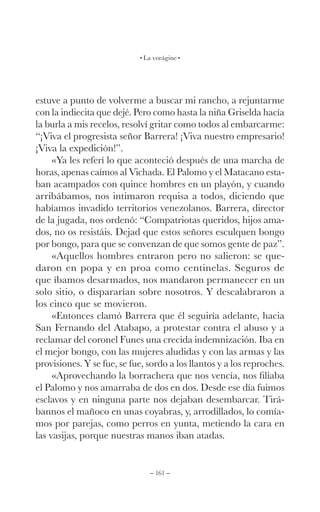 – 161 –
La vorágine
estuve a punto de volverme a buscar mi rancho, a rejuntarme
con la indiecita que dejé. Pero como hasta la niña Griselda hacía
la burla a mis recelos, resolví gritar como todos al embarcarme:
“¡Viva el progresista señor Barrera! ¡Viva nuestro empresario!
¡Viva la expedición!”.
«Ya les referí lo que aconteció después de una marcha de
horas, apenas caímos al Vichada. El Palomo y el Matacano esta-
ban acampados con quince hombres en un playón, y cuando
arribábamos, nos intimaron requisa a todos, diciendo que
habíamos invadido territorios venezolanos. Barrera, director
de la jugada, nos ordenó: “Compatriotas queridos, hijos ama-
dos, no os resistáis. Dejad que estos señores esculquen bongo
por bongo, para que se convenzan de que somos gente de paz”.
«Aquellos hombres entraron pero no salieron: se que-
daron en popa y en proa como centinelas. Seguros de
que íbamos desarmados, nos mandaron permanecer en un
solo sitio, o dispararían sobre nosotros. Y descalabraron a
los cinco que se movieron.
«Entonces clamó Barrera que él seguiría adelante, hacia
San Fernando del Atabapo, a protestar contra el abuso y a
reclamar del coronel Funes una crecida indemnización. Iba en
el mejor bongo, con las mujeres aludidas y con las armas y las
provisiones. Y se fue, se fue, sordo a los llantos y a los reproches.
«Aprovechando la borrachera que nos vencía, nos filiaba
el Palomo y nos amarraba de dos en dos. Desde ese día fuimos
esclavos y en ninguna parte nos dejaban desembarcar. Tirá-
bannos el mañoco en unas coyabras, y, arrodillados, lo comía-
mos por parejas, como perros en yunta, metiendo la cara en
las vasijas, porque nuestras manos iban atadas.
 