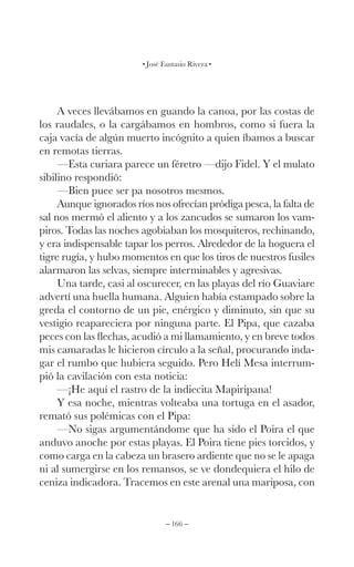 – 166 –
José Eustasio Rivera
A veces llevábamos en guando la canoa, por las costas de
los raudales, o la cargábamos en hombros, como si fuera la
caja vacía de algún muerto incógnito a quien íbamos a buscar
en remotas tierras.
—Esta curiara parece un féretro —dijo Fidel. Y el mulato
sibilino respondió:
—Bien puee ser pa nosotros mesmos.
Aunque ignorados ríos nos ofrecían pródiga pesca, la falta de
sal nos mermó el aliento y a los zancudos se sumaron los vam-
piros. Todas las noches agobiaban los mosquiteros, rechinando,
y era indispensable tapar los perros. Alrededor de la hoguera el
tigre rugía, y hubo momentos en que los tiros de nuestros fusiles
alarmaron las selvas, siempre interminables y agresivas.
Una tarde, casi al oscurecer, en las playas del río Guaviare
advertí una huella humana. Alguien había estampado sobre la
greda el contorno de un pie, enérgico y diminuto, sin que su
vestigio reapareciera por ninguna parte. El Pipa, que cazaba
peces con las flechas, acudió a mi llamamiento, y en breve todos
mis camaradas le hicieron círculo a la señal, procurando inda-
gar el rumbo que hubiera seguido. Pero Helí Mesa interrum-
pió la cavilación con esta noticia:
—¡He aquí el rastro de la indiecita Mapiripana!
Y esa noche, mientras volteaba una tortuga en el asador,
remató sus polémicas con el Pipa:
—No sigas argumentándome que ha sido el Poira el que
anduvo anoche por estas playas. El Poira tiene pies torcidos, y
como carga en la cabeza un brasero ardiente que no se le apaga
ni al sumergirse en los remansos, se ve dondequiera el hilo de
ceniza indicadora. Tracemos en este arenal una mariposa, con
 