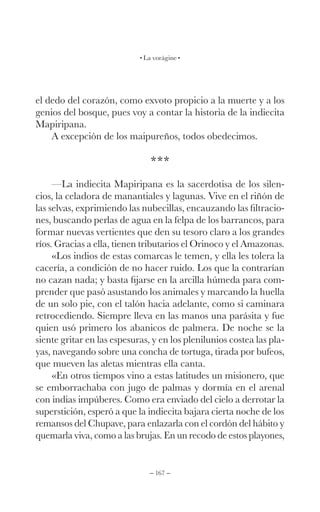– 167 –
La vorágine
el dedo del corazón, como exvoto propicio a la muerte y a los
genios del bosque, pues voy a contar la historia de la indiecita
Mapiripana.
A excepción de los maipureños, todos obedecimos.
***
—La indiecita Mapiripana es la sacerdotisa de los silen-
cios, la celadora de manantiales y lagunas. Vive en el riñón de
las selvas, exprimiendo las nubecillas, encauzando las filtracio-
nes, buscando perlas de agua en la felpa de los barrancos, para
formar nuevas vertientes que den su tesoro claro a los grandes
ríos. Gracias a ella, tienen tributarios el Orinoco y el Amazonas.
«Los indios de estas comarcas le temen, y ella les tolera la
cacería, a condición de no hacer ruido. Los que la contrarían
no cazan nada; y basta fijarse en la arcilla húmeda para com-
prender que pasó asustando los animales y marcando la huella
de un solo pie, con el talón hacia adelante, como si caminara
retrocediendo. Siempre lleva en las manos una parásita y fue
quien usó primero los abanicos de palmera. De noche se la
siente gritar en las espesuras, y en los plenilunios costea las pla-
yas, navegando sobre una concha de tortuga, tirada por bufeos,
que mueven las aletas mientras ella canta.
«En otros tiempos vino a estas latitudes un misionero, que
se emborrachaba con jugo de palmas y dormía en el arenal
con indias impúberes. Como era enviado del cielo a derrotar la
superstición, esperó a que la indiecita bajara cierta noche de los
remansos del Chupave, para enlazarla con el cordón del hábito y
quemarla viva, como a las brujas. En un recodo de estos playones,
 