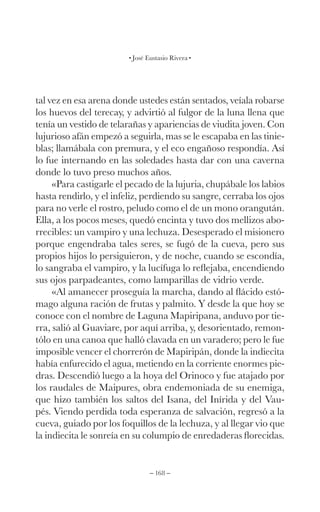 – 168 –
José Eustasio Rivera
tal vez en esa arena donde ustedes están sentados, veíala robarse
los huevos del terecay, y advirtió al fulgor de la luna llena que
tenía un vestido de telarañas y apariencias de viudita joven. Con
lujurioso afán empezó a seguirla, mas se le escapaba en las tinie-
blas; llamábala con premura, y el eco engañoso respondía. Así
lo fue internando en las soledades hasta dar con una caverna
donde lo tuvo preso muchos años.
«Para castigarle el pecado de la lujuria, chupábale los labios
hasta rendirlo, y el infeliz, perdiendo su sangre, cerraba los ojos
para no verle el rostro, peludo como el de un mono orangután.
Ella, a los pocos meses, quedó encinta y tuvo dos mellizos abo-
rrecibles: un vampiro y una lechuza. Desesperado el misionero
porque engendraba tales seres, se fugó de la cueva, pero sus
propios hijos lo persiguieron, y de noche, cuando se escondía,
lo sangraba el vampiro, y la lucífuga lo reflejaba, encendiendo
sus ojos parpadeantes, como lamparillas de vidrio verde.
«Al amanecer proseguía la marcha, dando al flácido estó-
mago alguna ración de frutas y palmito. Y desde la que hoy se
conoce con el nombre de Laguna Mapiripana, anduvo por tie-
rra, salió al Guaviare, por aquí arriba, y, desorientado, remon-
tólo en una canoa que halló clavada en un varadero; pero le fue
imposible vencer el chorrerón de Mapiripán, donde la indiecita
había enfurecido el agua, metiendo en la corriente enormes pie-
dras. Descendió luego a la hoya del Orinoco y fue atajado por
los raudales de Maipures, obra endemoniada de su enemiga,
que hizo también los saltos del Isana, del Inírida y del Vau-
pés. Viendo perdida toda esperanza de salvación, regresó a la
cueva, guiado por los foquillos de la lechuza, y al llegar vio que
la indiecita le sonreía en su columpio de enredaderas florecidas.
 