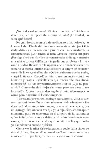 – 179 –
La vorágine
¡No podía volver atrás! ¡Ni viva ni muerta admitiría a la
desertora, pero tampoco iba a causarle daño! ¡En verdad, no
sabía qué hacer!
No guardo otra memoria de su discurso: aunque lo oía, no
lo escuchaba. El velo del pasado se descorrió a mis ojos. Olvi-
dados detalles se esclarecieron y me di cuenta de inadvertidas
circunstancias. ¡Con razón la niña Griselda quería emigrar!
¡Por algo elevó sus alaridos de consternada el día que empuñé
mi cuchillo contra Millán para impedir que arrebatara la mer-
cancía de don Rafael! El relampagueo del arma lúcida le repre-
sentaría la escena terrible, cuando sobre la sangre del seductor
encendió la vela, señalándolo: «Quiso venírseme por las malas,
y aquí lo tienes». Recordé asimismo sus sentencias contra los
hombres y hasta el estribillo con que morigeraba mis atrevi-
mientos: «¡Si no has de yevarme, no seas indino! ¿Qué tas pen-
sando? ¡Con vos he sido mujer chancera, pero con otros… me
hice valé!». Y, estremecida, descargaba el puño sobre mi pecho
como para clavarme el hierro vengador.
Y de esa mujer sonriente salvaje había hecho Alicia su ase-
sora, su confidente. En su alma reconcentrada e inexperta iba
desarrollándose un carácter nuevo, bajo la influencia peligrosa
de la amiga. Pensando tal vez que yo la repudiaría en cualquier
momento, puso su esperanza en el amparo de la patrona, a
quien imitaba hasta en sus defectos, sin admitir mis reconven-
ciones, para darme a entender que no estaba sola y que podía
yo abandonarla cuando quisiera.
Cierta vez la niña Griselda, ausente yo, le daba clases de
tiro al blanco. Sorprendílas con el revólver humeante, y per-
manecieron impasibles, como si estuvieran con la costura.
 