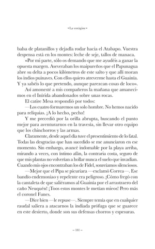 – 181 –
La vorágine
balsa de platanillos y dejadla rodar hacia el Atabapo. Vuestra
despensa está en los montes: leche de seje, tallos de manaca.
«Por mi parte, sólo os demando que me ayudéis a ganar la
opuesta margen. Aseveraban los maipureños que el Papunagua
abre su delta a pocos kilómetros de este salto y que allí moran
los indios puinaves. Con ellos quiero atreverme hasta el Guainía.
Y ya sabéis lo que pretendo, aunque parezcan cosas de loco».
Así amonesté a mis compañeros la mañana que amaneci-
mos en el Inírida abandonados sobre unas rocas.
El catire Mesa respondió por todos:
—Los cuatro formaremos un solo hombre. No hemos nacido
para reliquias. ¡A lo hecho, pecho!
Y me precedió por la orilla abrupta, buscando el punto
mejor para aventurarnos en la travesía, sin llevar otro equipo
que los chinchorros y las armas.
Claramente, desde aquel día tuve el presentimiento de lo fatal.
Todas las desgracias que han sucedido se me anunciaron en ese
momento. Sin embargo, avancé indomable por la playa arriba,
mirando a veces, con íntimo afán, la contraria costa, seguro de
que mis plantas no volverían a hollar nunca el suelo que invadían.
Cuando mis ojos encontraban los de Fidel, sonreíamos silenciosos.
—Mejor que el Pipa se picuriara —exclamó Correa—. Ese
bandío endemoniao y repelente era peligroso. ¡Cómo fregó con
la cantaleta de que saliéramos al Guainía por el arrastraero del
caño Neuquén! ¡Toos estos montes le metían mieos! Pero más
el coronel Funes.
—Dice bien —le repuse—. Siempre temía que en cualquier
raudal saliera a atacarnos la indiada prófuga que se guarece
en este desierto, donde son sus defensas chorros y espesuras.
 