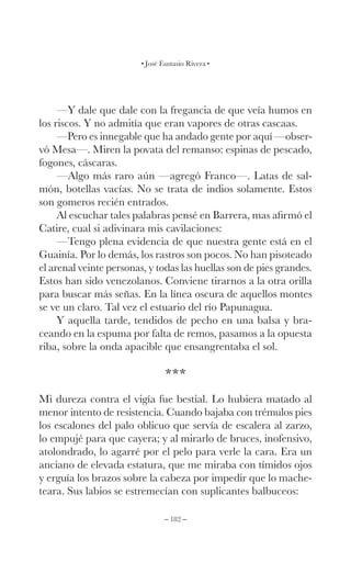 – 182 –
José Eustasio Rivera
—Y dale que dale con la fregancia de que veía humos en
los riscos. Y no admitía que eran vapores de otras cascaas.
—Pero es innegable que ha andado gente por aquí —obser-
vó Mesa—. Miren la povata del remanso: espinas de pescado,
fogones, cáscaras.
—Algo más raro aún —agregó Franco—. Latas de sal-
món, botellas vacías. No se trata de indios solamente. Estos
son gomeros recién entrados.
Al escuchar tales palabras pensé en Barrera, mas afirmó el
Catire, cual si adivinara mis cavilaciones:
—Tengo plena evidencia de que nuestra gente está en el
Guainía. Por lo demás, los rastros son pocos. No han pisoteado
el arenal veinte personas, y todas las huellas son de pies grandes.
Estos han sido venezolanos. Conviene tirarnos a la otra orilla
para buscar más señas. En la línea oscura de aquellos montes
se ve un claro. Tal vez el estuario del río Papunagua.
Y aquella tarde, tendidos de pecho en una balsa y bra-
ceando en la espuma por falta de remos, pasamos a la opuesta
riba, sobre la onda apacible que ensangrentaba el sol.
***
Mi dureza contra el vigía fue bestial. Lo hubiera matado al
menor intento de resistencia. Cuando bajaba con trémulos pies
los escalones del palo oblicuo que servía de escalera al zarzo,
lo empujé para que cayera; y al mirarlo de bruces, inofensivo,
atolondrado, lo agarré por el pelo para verle la cara. Era un
anciano de elevada estatura, que me miraba con tímidos ojos
y erguía los brazos sobre la cabeza por impedir que lo mache-
teara. Sus labios se estremecían con suplicantes balbuceos:
 