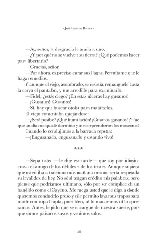 – 188 –
José Eustasio Rivera
—Ay, señor, la desgracia lo anula a uno.
—¿Y por qué no se vuelve a su tierra? ¿Qué podemos hacer
para libertarlo?
—Gracias, señor.
—Por ahora, es preciso curar sus llagas. Permítame que le
haga remedios.
Y aunque el viejo, asombrado, se resistía, remanguéle hasta
la corva el pantalón, y me arrodillé para examinarlo.
—Fidel, ¿estás ciego? ¡En estas úlceras hay gusanos!
—¡Gusanos! ¡Gusanos!
—Sí, hay que buscar otoba para matárselos.
El viejo comentaba quejándose:
—¿Será posible? ¡Qué humillación! ¡Gusanos, gusanos! ¡Y fue
que un día me quedé dormido y me sorprendieron los moscones!
Cuando lo condujimos a la barraca repetía:
—¡Engusanado, engusanado y estando vivo!
***
—Sepa usted —le dije esa tarde— que soy por idiosin-
crasia el amigo de los débiles y de los tristes. Aunque supiera
que usted iba a traicionarnos mañana mismo, sería respetada
su invalidez de hoy. No sé si tengan crédito mis palabras, pero
piense que podríamos ultimarlo, sólo por ser cómplice de un
bandido como el Cayeno. Me ruega usted que le diga a dónde
queremos conducirlo preso y si le permito lavar sus trapos para
morir con ropa limpia; pues bien, ni lo mataremos ni lo apre-
samos. Antes, le pido que se encargue de nuestra suerte, por-
que somos paisanos suyos y venimos solos.
 