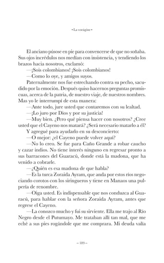 – 189 –
La vorágine
El anciano púsose en pie para convencerse de que no soñaba.
Sus ojos incrédulos nos medían con insistencia, y tendiendo los
brazos hacia nosotros, exclamó:
—¡Sois colombianos! ¡Sois colombianos!
—Como lo oye, y amigos suyos.
Paternalmente nos fue estrechando contra su pecho, sacu-
dido por la emoción. Después quiso hacernos preguntas promis-
cuas, acerca de la patria, de nuestro viaje, de nuestros nombres.
Mas yo le interrumpí de esta manera:
—Ante todo, jure usted que contaremos con su lealtad.
—¡Lo juro por Dios y por su justicia!
—Muy bien. ¿Pero qué piensa hacer con nosotros? ¿Cree
usted que el Cayeno nos matará? ¿Será necesario matarlo a él?
Y agregué para ayudarlo en su desconcierto:
—O mejor: ¿el Cayeno puede volver aquí?
—No lo creo. Se fue para Caño Grande a robar caucho
y cazar indios. No tiene interés ninguno en regresar pronto a
sus barracones del Guaracú, donde está la madona, que ha
venido a cobrarle.
—¿Quién es esa madona de que habla?
—Es la turca Zoraida Ayram, que anda por estos ríos nego-
ciando corotos con los siringueros y tiene en Manaos una pul-
pería de renombre.
—Oiga usted. Es indispensable que nos conduzca al Gua-
racú, para hablar con la señora Zoraida Ayram, antes que
regrese el Cayeno.
—La conozco mucho y fui su sirviente. Ella me trajo al Río
Negro desde el Putumayo. Me trataban allí tan mal, que me
eché a sus pies rogándole que me comprara. Mi deuda valía
 