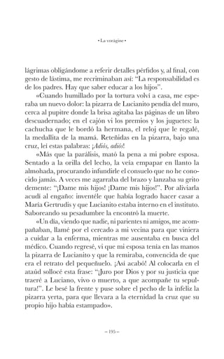 – 195 –
La vorágine
lágrimas obligándome a referir detalles pérfidos y, al final, con
gesto de lástima, me recriminaban así: “La responsabilidad es
de los padres. Hay que saber educar a los hijos”.
«Cuando humillado por la tortura volví a casa, me espe-
raba un nuevo dolor: la pizarra de Lucianito pendía del muro,
cerca al pupitre donde la brisa agitaba las páginas de un libro
descuadernado; en el cajón vi los premios y los juguetes: la
cachucha que le bordó la hermana, el reloj que le regalé,
la medallita de la mamá. Reteñidas en la pizarra, bajo una
cruz, leí estas palabras: ¡Adiós, adiós!
«Más que la parálisis, mató la pena a mi pobre esposa.
Sentado a la orilla del lecho, la veía empapar en llanto la
almohada, procurando infundirle el consuelo que no he cono-
cido jamás. A veces me agarraba del brazo y lanzaba su grito
demente: “¡Dame mis hijos! ¡Dame mis hijos!”. Por aliviarla
acudí al engaño: inventéle que había logrado hacer casar a
María Gertrudis y que Lucianito estaba interno en el instituto.
Saboreando su pesadumbre la encontró la muerte.
«Un día, viendo que nadie, ni parientes ni amigos, me acom-
pañaban, llamé por el cercado a mi vecina para que viniera
a cuidar a la enferma, mientras me ausentaba en busca del
médico. Cuando regresé, vi que mi esposa tenía en las manos
la pizarra de Lucianito y que la remiraba, convencida de que
era el retrato del pequeñuelo. ¡Así acabó! Al colocarla en el
ataúd sollocé esta frase: “¡Juro por Dios y por su justicia que
traeré a Luciano, vivo o muerto, a que acompañe tu sepul-
tura!”. Le besé la frente y puse sobre el pecho de la infeliz la
pizarra yerta, para que llevara a la eternidad la cruz que su
propio hijo había estampado».
 