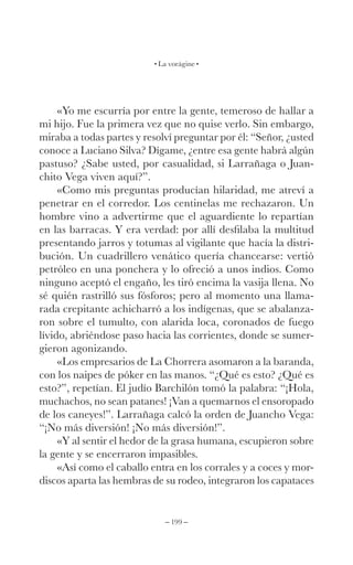 – 199 –
La vorágine
«Yo me escurría por entre la gente, temeroso de hallar a
mi hijo. Fue la primera vez que no quise verlo. Sin embargo,
miraba a todas partes y resolví preguntar por él: “Señor, ¿usted
conoce a Luciano Silva? Dígame, ¿entre esa gente habrá algún
pastuso? ¿Sabe usted, por casualidad, si Larrañaga o Juan-
chito Vega viven aquí?”.
«Como mis preguntas producían hilaridad, me atreví a
penetrar en el corredor. Los centinelas me rechazaron. Un
hombre vino a advertirme que el aguardiente lo repartían
en las barracas. Y era verdad: por allí desfilaba la multitud
presentando jarros y totumas al vigilante que hacía la distri-
bución. Un cuadrillero venático quería chancearse: vertió
petróleo en una ponchera y lo ofreció a unos indios. Como
ninguno aceptó el engaño, les tiró encima la vasija llena. No
sé quién rastrilló sus fósforos; pero al momento una llama-
rada crepitante achicharró a los indígenas, que se abalanza-
ron sobre el tumulto, con alarida loca, coronados de fuego
lívido, abriéndose paso hacia las corrientes, donde se sumer-
gieron agonizando.
«Los empresarios de La Chorrera asomaron a la baranda,
con los naipes de póker en las manos. “¿Qué es esto? ¿Qué es
esto?”, repetían. El judío Barchilón tomó la palabra: “¡Hola,
muchachos, no sean patanes! ¡Van a quemarnos el ensoropado
de los caneyes!”. Larrañaga calcó la orden de Juancho Vega:
“¡No más diversión! ¡No más diversión!”.
«Y al sentir el hedor de la grasa humana, escupieron sobre
la gente y se encerraron impasibles.
«Así como el caballo entra en los corrales y a coces y mor-
discos aparta las hembras de su rodeo, integraron los capataces
 
