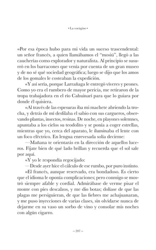 – 207 –
La vorágine
«Por esa época hubo para mi vida un suceso trascendental:
un señor francés, a quien llamábamos el “mosiú”, llegó a las
caucherías como explorador y naturalista. Al principio se susu-
rró en los barracones que venía por cuenta de un gran museo
y de no sé qué sociedad geográfica; luego se dijo que los amos
de los gomales le costeaban la expedición.
«Y así sería, porque Larrañaga le entregó víveres y peones.
Como yo era el rumbero de mayor pericia, me retiraron de la
tropa trabajadora en el río Cahuinarí para que lo guiara por
donde él quisiera.
«Al través de las espesuras iba mi machete abriendo la tro-
cha, y detrás de mí desfilaba el sabio con sus cargueros, obser-
vando plantas, insectos, resinas. De noche, en playones solemnes,
apuntaba a los cielos su teodolito y se ponía a coger estrellas,
mientras que yo, cerca del aparato, le iluminaba el lente con
un foco eléctrico. En lengua enrevesada solía decirme:
—Mañana te orientarás en la dirección de aquellos luce-
ros. Fíjate bien de qué lado brillan y recuerda que el sol sale
por aquí.
«Y yo le respondía regocijado:
—Desde ayer hice el cálculo de ese rumbo, por puro instinto.
«El francés, aunque reservado, era bondadoso. Es cierto
que el idioma le oponía complicaciones; pero conmigo se mos-
tró siempre afable y cordial. Admirábase de verme pisar el
monte con pies descalzos, y me dio botas; dolíase de que las
plagas me persiguieran, de que las fiebres me achajuanaran,
y me puso inyecciones de varias clases, sin olvidarse nunca de
dejarme en su vaso un sorbo de vino y consolar mis noches
con algún cigarro.
 