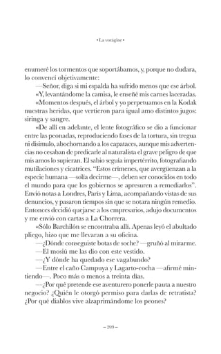 – 209 –
La vorágine
enumeré los tormentos que soportábamos, y, porque no dudara,
lo convencí objetivamente:
—Señor, diga si mi espalda ha sufrido menos que ese árbol.
«Y, levantándome la camisa, le enseñé mis carnes laceradas.
«Momentos después, el árbol y yo perpetuamos en la Kodak
nuestras heridas, que vertieron para igual amo distintos jugos:
siringa y sangre.
«De allí en adelante, el lente fotográfico se dio a funcionar
entre las peonadas, reproduciendo fases de la tortura, sin tregua
ni disimulo, abochornando a los capataces, aunque mis adverten-
cias no cesaban de predicarle al naturalista el grave peligro de que
mis amos lo supieran. El sabio seguía impertérrito, fotografiando
mutilaciones y cicatrices. “Estos crímenes, que avergüenzan a la
especie humana —solía decirme—, deben ser conocidos en todo
el mundo para que los gobiernos se apresuren a remediarlos”.
Envió notas a Londres, París y Lima, acompañando vistas de sus
denuncios, y pasaron tiempos sin que se notara ningún remedio.
Entonces decidió quejarse a los empresarios, adujo documentos
y me envió con cartas a La Chorrera.
«Sólo Barchilón se encontraba allí. Apenas leyó el abultado
pliego, hizo que me llevaran a su oficina.
—¿Dónde conseguiste botas de soche? —gruñó al mirarme.
—El mosiú me las dio con este vestido.
—¿Y dónde ha quedado ese vagabundo?
—Entre el caño Campuya y Lagarto-cocha —afirmé min-
tiendo—. Poco más o menos a treinta días.
—¿Por qué pretende ese aventurero ponerle pauta a nuestro
negocio? ¿Quién le otorgó permiso para darlas de retratista?
¿Por qué diablos vive alzaprimándome los peones?
 