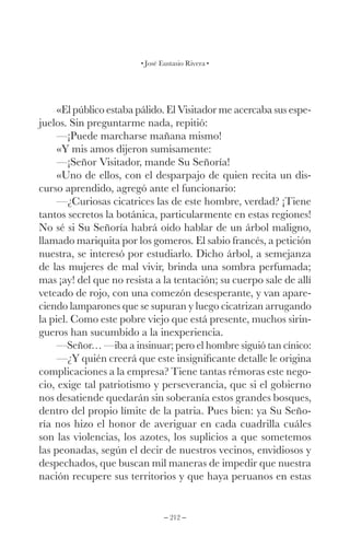 – 212 –
José Eustasio Rivera
«El público estaba pálido. El Visitador me acercaba sus espe-
juelos. Sin preguntarme nada, repitió:
—¡Puede marcharse mañana mismo!
«Y mis amos dijeron sumisamente:
—¡Señor Visitador, mande Su Señoría!
«Uno de ellos, con el desparpajo de quien recita un dis-
curso aprendido, agregó ante el funcionario:
—¿Curiosas cicatrices las de este hombre, verdad? ¡Tiene
tantos secretos la botánica, particularmente en estas regiones!
No sé si Su Señoría habrá oído hablar de un árbol maligno,
llamado mariquita por los gomeros. El sabio francés, a petición
nuestra, se interesó por estudiarlo. Dicho árbol, a semejanza
de las mujeres de mal vivir, brinda una sombra perfumada;
mas ¡ay! del que no resista a la tentación; su cuerpo sale de allí
veteado de rojo, con una comezón desesperante, y van apare-
ciendo lamparones que se supuran y luego cicatrizan arrugando
la piel. Como este pobre viejo que está presente, muchos sirin-
gueros han sucumbido a la inexperiencia.
—Señor… —iba a insinuar; pero el hombre siguió tan cínico:
—¿Y quién creerá que este insignificante detalle le origina
complicaciones a la empresa? Tiene tantas rémoras este nego-
cio, exige tal patriotismo y perseverancia, que si el gobierno
nos desatiende quedarán sin soberanía estos grandes bosques,
dentro del propio límite de la patria. Pues bien: ya Su Seño-
ría nos hizo el honor de averiguar en cada cuadrilla cuáles
son las violencias, los azotes, los suplicios a que sometemos
las peonadas, según el decir de nuestros vecinos, envidiosos y
despechados, que buscan mil maneras de impedir que nuestra
nación recupere sus territorios y que haya peruanos en estas
 