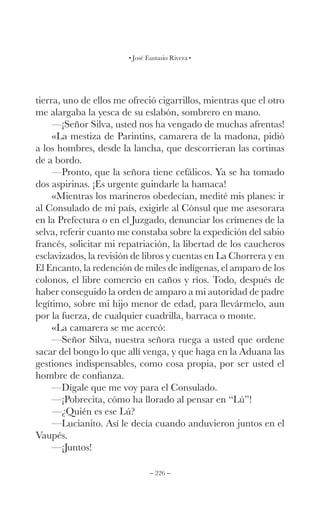 – 226 –
José Eustasio Rivera
tierra, uno de ellos me ofreció cigarrillos, mientras que el otro
me alargaba la yesca de su eslabón, sombrero en mano.
—¡Señor Silva, usted nos ha vengado de muchas afrentas!
«La mestiza de Parintins, camarera de la madona, pidió
a los hombres, desde la lancha, que descorrieran las cortinas
de a bordo.
—Pronto, que la señora tiene cefálicos. Ya se ha tomado
dos aspirinas. ¡Es urgente guindarle la hamaca!
«Mientras los marineros obedecían, medité mis planes: ir
al Consulado de mi país, exigirle al Cónsul que me asesorara
en la Prefectura o en el Juzgado, denunciar los crímenes de la
selva, referir cuanto me constaba sobre la expedición del sabio
francés, solicitar mi repatriación, la libertad de los caucheros
esclavizados, la revisión de libros y cuentas en La Chorrera y en
El Encanto, la redención de miles de indígenas, el amparo de los
colonos, el libre comercio en caños y ríos. Todo, después de
haber conseguido la orden de amparo a mi autoridad de padre
legítimo, sobre mi hijo menor de edad, para llevármelo, aun
por la fuerza, de cualquier cuadrilla, barraca o monte.
«La camarera se me acercó:
—Señor Silva, nuestra señora ruega a usted que ordene
sacar del bongo lo que allí venga, y que haga en la Aduana las
gestiones indispensables, como cosa propia, por ser usted el
hombre de confianza.
—Dígale que me voy para el Consulado.
—¡Pobrecita, cómo ha llorado al pensar en “Lú”!
—¿Quién es ese Lú?
—Lucianito. Así le decía cuando anduvieron juntos en el
Vaupés.
—¡Juntos!
 