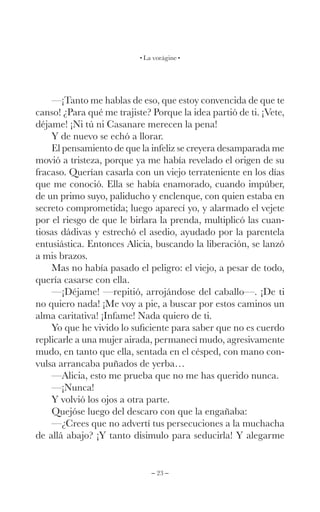 – 23 –
La vorágine
—¡Tanto me hablas de eso, que estoy convencida de que te
canso! ¿Para qué me trajiste? Porque la idea partió de ti. ¡Vete,
déjame! ¡Ni tú ni Casanare merecen la pena!
Y de nuevo se echó a llorar.
El pensamiento de que la infeliz se creyera desamparada me
movió a tristeza, porque ya me había revelado el origen de su
fracaso. Querían casarla con un viejo terrateniente en los días
que me conoció. Ella se había enamorado, cuando impúber,
de un primo suyo, paliducho y enclenque, con quien estaba en
secreto comprometida; luego aparecí yo, y alarmado el vejete
por el riesgo de que le birlara la prenda, multiplicó las cuan-
tiosas dádivas y estrechó el asedio, ayudado por la parentela
entusiástica. Entonces Alicia, buscando la liberación, se lanzó
a mis brazos.
Mas no había pasado el peligro: el viejo, a pesar de todo,
quería casarse con ella.
—¡Déjame! —repitió, arrojándose del caballo—. ¡De ti
no quiero nada! ¡Me voy a pie, a buscar por estos caminos un
alma caritativa! ¡Infame! Nada quiero de ti.
Yo que he vivido lo suficiente para saber que no es cuerdo
replicarle a una mujer airada, permanecí mudo, agresivamente
mudo, en tanto que ella, sentada en el césped, con mano con-
vulsa arrancaba puñados de yerba…
—Alicia, esto me prueba que no me has querido nunca.
—¡Nunca!
Y volvió los ojos a otra parte.
Quejóse luego del descaro con que la engañaba:
—¿Crees que no advertí tus persecuciones a la muchacha
de allá abajo? ¡Y tanto disimulo para seducirla! Y alegarme
 