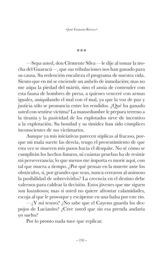 – 238 –
José Eustasio Rivera
***
—Sepa usted, don Clemente Silva —le dije al tomar la tro-
cha del Guaracú—, que sus tribulaciones nos han ganado para
su causa. Su redención encabeza el programa de nuestra vida.
Siento que en mí se enciende un anhelo de inmolación; mas no
me aúpa la piedad del mártir, sino el ansia de contender con
esta fauna de hombres de presa, a quienes venceré con armas
iguales, aniquilando el mal con el mal, ya que la voz de paz y
justicia sólo se pronuncia entre los rendidos. ¿Qué ha ganado
usted con sentirse víctima? La mansedumbre le prepara terreno a
la tiranía y la pasividad de los explotados sirve de incentivo
a la explotación. Su bondad y su timidez han sido cómplices
inconscientes de sus victimarios.
Aunque ya mis iniciativas parecen súplicas al fracaso, por-
que mi mala suerte las desvía, tengo el presentimiento de que
esta vez se mueven mis pasos hacia el desquite. No sé cómo se
cumplirán los hechos futuros, ni cuántas pruebas ha de resistir
mi perseverancia; lo que menos me importa es morir aquí, con
tal que muera a tiempo. ¿Por qué pensar en la muerte ante los
obstáculos, si, por grandes que sean, nunca cerraron al animoso
la posibilidad de sobrevivirlos? La creencia en el destino debe
valernos para caldear la decisión. Estos jóvenes que me siguen
son hazañosos; mas si usted no quiere afrontar calamidades,
escoja al que le provoque y escápense en una balsa por este río.
—¿Y mi tesoro? ¿No sabe que el Cayeno guarda los des-
pojos de Lucianito? ¿Cree usted que sin esa prenda andaría
yo suelto?
Por lo pronto nada tuve que replicar.
 