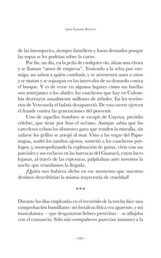 – 246 –
José Eustasio Rivera
de las intemperies, siempre famélicos y hasta desnudos porque
las ropas se les podrían sobre la carne.
Por fin, un día, en la peña de cualquier río, alzan una choza
y se llaman “amos de empresa”. Teniendo a la selva por ene-
migo, no saben a quién combatir, y se arremeten unos a otros
y se matan y se sojuzgan en los intervalos de su denuedo contra
el bosque. Y es de verse en algunos lugares cómo sus huellas
son semejantes a los aludes: los caucheros que hay en Colom-
bia destruyen anualmente millones de árboles. En los territo-
rios de Venezuela el balatá desapareció. De esta suerte ejercen
el fraude contra las generaciones del porvenir.
Uno de aquellos hombres se escapó de Cayena, presidio
célebre, que tiene por foso el océano. Aunque sabía que los
carceleros ceban los tiburones para que ronden la muralla, sin
zafarse los grillos se arrojó al mar. Vino a las vegas del Papu-
nagua, asaltó los tambos ajenos, sometió a los caucheros pró-
fugos, y, monopolizando la explotación de goma, vivía con sus
parciales y sus esclavos en las barracas del Guaracú, cuyas luces
lejanas, al través de las espesuras, palpitaban ante nosotros la
noche que retardamos la llegada.
¡Quién nos hubiera dicho en ese momento que nuestros
destinos describirían la misma trayectoria de crueldad!
***
Durante los días empleados en el recorrido de la trocha hice una
comprobación humillante: mi fortaleza física era aparente, y mi
musculatura —que desgastaron fiebres pretéritas— se aflojaba
con el cansancio. Sólo mis compañeros parecían inmunes a la
 
