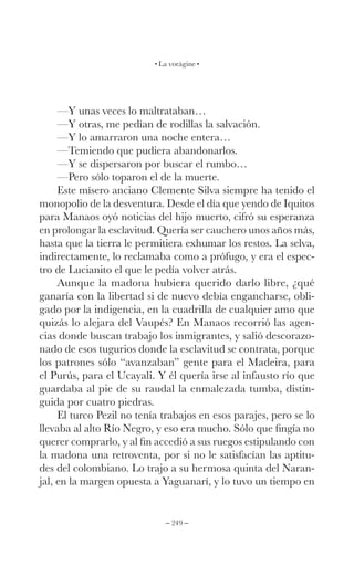 – 249 –
La vorágine
—Y unas veces lo maltrataban…
—Y otras, me pedían de rodillas la salvación.
—Y lo amarraron una noche entera…
—Temiendo que pudiera abandonarlos.
—Y se dispersaron por buscar el rumbo…
—Pero sólo toparon el de la muerte.
Este mísero anciano Clemente Silva siempre ha tenido el
monopolio de la desventura. Desde el día que yendo de Iquitos
para Manaos oyó noticias del hijo muerto, cifró su esperanza
en prolongar la esclavitud. Quería ser cauchero unos años más,
hasta que la tierra le permitiera exhumar los restos. La selva,
indirectamente, lo reclamaba como a prófugo, y era el espec-
tro de Lucianito el que le pedía volver atrás.
Aunque la madona hubiera querido darlo libre, ¿qué
ganaría con la libertad si de nuevo debía engancharse, obli-
gado por la indigencia, en la cuadrilla de cualquier amo que
quizás lo alejara del Vaupés? En Manaos recorrió las agen-
cias donde buscan trabajo los inmigrantes, y salió descorazo-
nado de esos tugurios donde la esclavitud se contrata, porque
los patrones sólo “avanzaban” gente para el Madeira, para
el Purús, para el Ucayali. Y él quería irse al infausto río que
guardaba al pie de su raudal la enmalezada tumba, distin-
guida por cuatro piedras.
El turco Pezil no tenía trabajos en esos parajes, pero se lo
llevaba al alto Río Negro, y eso era mucho. Sólo que fingía no
querer comprarlo, y al fin accedió a sus ruegos estipulando con
la madona una retroventa, por si no le satisfacían las aptitu-
des del colombiano. Lo trajo a su hermosa quinta del Naran-
jal, en la margen opuesta a Yaguanarí, y lo tuvo un tiempo en
 
