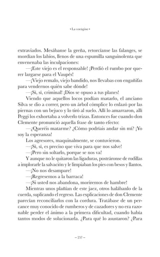 – 257 –
La vorágine
extraviados. Mesábanse la greña, retorcíanse las falanges, se
mordían los labios, llenos de una espumilla sanguinolenta que
envenenaba las inculpaciones:
—¡Este viejo es el responsable! ¡Perdió el rumbo por que-
rer largarse para el Vaupés!
—¡Viejo remalo, viejo bandido, nos llevabas con engañifas
para vendernos quién sabe dónde!
—¡Sí, sí, criminal! ¡Dios se opuso a tus planes!
Viendo que aquellos locos podían matarlo, el anciano
Silva se dio a correr, pero un árbol cómplice lo enlazó por las
piernas con un bejuco y lo tiró al suelo. Allí lo amarraron, allí
Peggi los exhortaba a volverlo trizas. Entonces fue cuando don
Clemente pronunció aquella frase de tanto efecto:
—¿Queréis matarme? ¿Cómo podríais andar sin mí? ¡Yo
soy la esperanza!
Los agresores, maquinalmente, se contuvieron.
—¡Sí, sí, es preciso que viva para que nos salve!
—¡Pero sin soltarlo, porque se nos va!
Y aunque no le quitaron las ligaduras, postráronse de rodillas
a implorarle la salvación y le limpiaban los pies con besos y llantos.
—¡No nos desampare!
—¡Regresemos a la barraca!
—¡Si usted nos abandona, moriremos de hambre!
Mientras unos plañían de este jaez, otros halábanlo de la
cuerda, suplicando el regreso. Las explicaciones de don Clemente
parecían reconciliarlos con la cordura. Tratábase de un per-
cance muy conocido de rumberos y de cazadores y no era razo-
nable perder el ánimo a la primera dificultad, cuando había
tantos modos de solucionarla. ¿Para qué lo asustaron? ¿Para
 