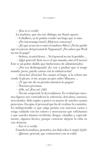 – 273 –
La vorágine
—¡Eso sí es verdá!
La madona, que oía este diálogo, me llamó aparte:
—Caballero, yo le podría vender un boga que es mío.
—¡No interrumpa busté! ¡Déjenos conversar!
—¿Es que acaso no es mío el rumbero Silva? ¿No les probé
que era picure del personal de Yaguanarí? ¿No saben que Pezil
no me lo pagó?
—Señora, si usted desea… Si el general no me lo prohíbe…
—¡Qué general! ¡Este no es el que manda, sino el Cayeno!
Este es un pobre diablo que fanfarronea de administrador.
—¡No sea deslenguada! ¡Le voy a probar que sí tengo
mando: joven, puede contar con la embarcación!
—¡Gracias! ¡Gracias! En cuanto al boga, si la señora me
vende el picure, si me acepta un giro sobre Manaos…
—¿Y qué me da en prenda mientras lo pagan?
—Nuestras personas.
—¡Oh, no! ¡Eso no! ¡Alá!
—No me sorprende la desconfianza. Es verdad que nues-
tras figuras nos contradicen la solvencia: descalzos, astrosos,
necesitados. Sólo aspiro a poner en manos de ustedes cuanto
poseemos. Escojan el personal que ha de realizar la comisión.
Lo indispensable es que salga pronto con nuestras cartas y
tenga cuidado con los valores y mercancías que solicitamos
y que ustedes mismos recibirán: drogas, vituallas y, especial-
mente, algunos licores, porque conviene alegrar la vida en
este desierto.
—Eso sí es verdá.
Cuando la madona, pensativa, nos dejó solos, le rogué al jefe:
—¡Júreme, general, que contaremos con su valía!
 