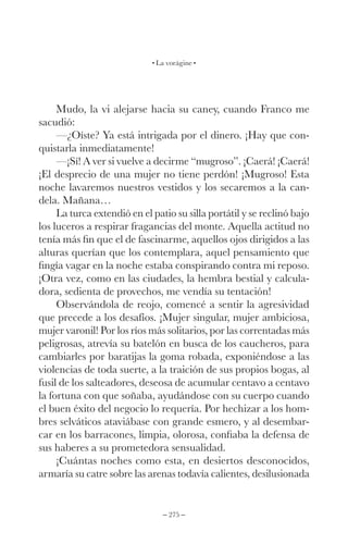 – 275 –
La vorágine
Mudo, la vi alejarse hacia su caney, cuando Franco me
sacudió:
—¿Oíste? Ya está intrigada por el dinero. ¡Hay que con-
quistarla inmediatamente!
—¡Sí! A ver si vuelve a decirme “mugroso”. ¡Caerá! ¡Caerá!
¡El desprecio de una mujer no tiene perdón! ¡Mugroso! Esta
noche lavaremos nuestros vestidos y los secaremos a la can-
dela. Mañana…
La turca extendió en el patio su silla portátil y se reclinó bajo
los luceros a respirar fragancias del monte. Aquella actitud no
tenía más fin que el de fascinarme, aquellos ojos dirigidos a las
alturas querían que los contemplara, aquel pensamiento que
fingía vagar en la noche estaba conspirando contra mi reposo.
¡Otra vez, como en las ciudades, la hembra bestial y calcula-
dora, sedienta de provechos, me vendía su tentación!
Observándola de reojo, comencé a sentir la agresividad
que precede a los desafíos. ¡Mujer singular, mujer ambiciosa,
mujer varonil! Por los ríos más solitarios, por las correntadas más
peligrosas, atrevía su batelón en busca de los caucheros, para
cambiarles por baratijas la goma robada, exponiéndose a las
violencias de toda suerte, a la traición de sus propios bogas, al
fusil de los salteadores, deseosa de acumular centavo a centavo
la fortuna con que soñaba, ayudándose con su cuerpo cuando
el buen éxito del negocio lo requería. Por hechizar a los hom-
bres selváticos ataviábase con grande esmero, y al desembar-
car en los barracones, limpia, olorosa, confiaba la defensa de
sus haberes a su prometedora sensualidad.
¡Cuántas noches como esta, en desiertos desconocidos,
armaría su catre sobre las arenas todavía calientes, desilusionada
 