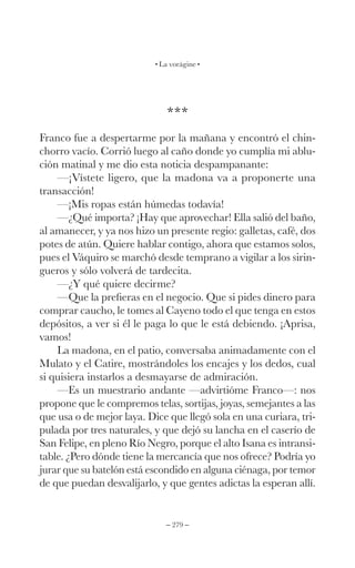– 279 –
La vorágine
***
Franco fue a despertarme por la mañana y encontró el chin-
chorro vacío. Corrió luego al caño donde yo cumplía mi ablu-
ción matinal y me dio esta noticia despampanante:
—¡Vístete ligero, que la madona va a proponerte una
transacción!
—¡Mis ropas están húmedas todavía!
—¿Qué importa? ¡Hay que aprovechar! Ella salió del baño,
al amanecer, y ya nos hizo un presente regio: galletas, café, dos
potes de atún. Quiere hablar contigo, ahora que estamos solos,
pues el Váquiro se marchó desde temprano a vigilar a los sirin-
gueros y sólo volverá de tardecita.
—¿Y qué quiere decirme?
—Que la prefieras en el negocio. Que si pides dinero para
comprar caucho, le tomes al Cayeno todo el que tenga en estos
depósitos, a ver si él le paga lo que le está debiendo. ¡Aprisa,
vamos!
La madona, en el patio, conversaba animadamente con el
Mulato y el Catire, mostrándoles los encajes y los dedos, cual
si quisiera instarlos a desmayarse de admiración.
—Es un muestrario andante —advirtióme Franco—: nos
propone que le compremos telas, sortijas, joyas, semejantes a las
que usa o de mejor laya. Dice que llegó sola en una curiara, tri-
pulada por tres naturales, y que dejó su lancha en el caserío de
San Felipe, en pleno Río Negro, porque el alto Isana es intransi-
table. ¿Pero dónde tiene la mercancía que nos ofrece? Podría yo
jurar que su batelón está escondido en alguna ciénaga, por temor
de que puedan desvalijarlo, y que gentes adictas la esperan allí.
 