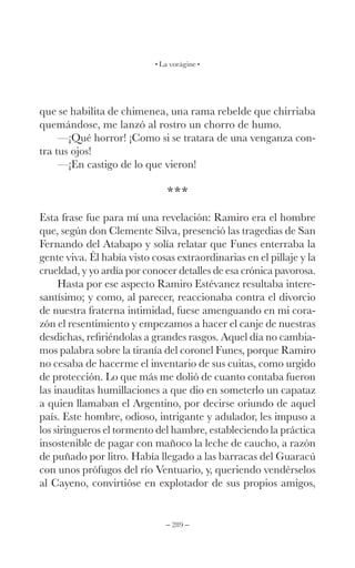 – 289 –
La vorágine
que se habilita de chimenea, una rama rebelde que chirriaba
quemándose, me lanzó al rostro un chorro de humo.
—¡Qué horror! ¡Como si se tratara de una venganza con-
tra tus ojos!
—¡En castigo de lo que vieron!
***
Esta frase fue para mí una revelación: Ramiro era el hombre
que, según don Clemente Silva, presenció las tragedias de San
Fernando del Atabapo y solía relatar que Funes enterraba la
gente viva. Él había visto cosas extraordinarias en el pillaje y la
crueldad, y yo ardía por conocer detalles de esa crónica pavorosa.
Hasta por ese aspecto Ramiro Estévanez resultaba intere-
santísimo; y como, al parecer, reaccionaba contra el divorcio
de nuestra fraterna intimidad, fuese amenguando en mi cora-
zón el resentimiento y empezamos a hacer el canje de nuestras
desdichas, refiriéndolas a grandes rasgos. Aquel día no cambia-
mos palabra sobre la tiranía del coronel Funes, porque Ramiro
no cesaba de hacerme el inventario de sus cuitas, como urgido
de protección. Lo que más me dolió de cuanto contaba fueron
las inauditas humillaciones a que dio en someterlo un capataz
a quien llamaban el Argentino, por decirse oriundo de aquel
país. Este hombre, odioso, intrigante y adulador, les impuso a
los siringueros el tormento del hambre, estableciendo la práctica
insostenible de pagar con mañoco la leche de caucho, a razón
de puñado por litro. Había llegado a las barracas del Guaracú
con unos prófugos del río Ventuario, y, queriendo vendérselos
al Cayeno, convirtióse en explotador de sus propios amigos,
 