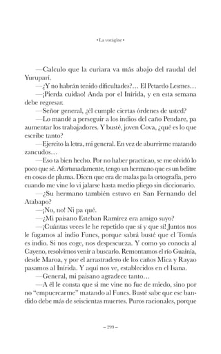 – 299 –
La vorágine
—Calculo que la curiara va más abajo del raudal del
Yuruparí.
—¿Y no habrán tenido dificultades?… El Petardo Lesmes…
—¡Pierda cuidao! Anda por el Inírida, y en esta semana
debe regresar.
—Señor general, ¿él cumple ciertas órdenes de usted?
—Lo mandé a perseguir a los indios del caño Pendare, pa
aumentar los trabajadores. Y busté, joven Cova, ¿qué es lo que
escribe tanto?
—Ejercito la letra, mi general. En vez de aburrirme matando
zancudos…
—Eso ta bien hecho. Por no haber practicao, se me olvidó lo
poco que sé. Afortunadamente, tengo un hermano que es un belitre
en cosas de pluma. Dicen que era de malas pa la ortografía, pero
cuando me vine lo vi jalarse hasta medio pliego sin diccionario.
—¿Su hermano también estuvo en San Fernando del
Atabapo?
—¡No, no! Ni pa qué.
—¿Mi paisano Esteban Ramírez era amigo suyo?
—¡Cuántas veces le he repetido que sí y que sí! Juntos nos
le fugamos al indio Funes, porque sabrá busté que el Tomás
es indio. Si nos coge, nos despescueza. Y como yo conocía al
Cayeno, resolvimos venir a buscarlo. Remontamos el río Guainía,
desde Maroa, y por el arrastradero de los caños Mica y Rayao
pasamos al Inírida. Y aquí nos ve, establecidos en el Isana.
—General, mi paisano agradece tanto…
—A él le consta que si me vine no fue de miedo, sino por
no “empuercarme” matando al Funes. Busté sabe que ese ban-
dido debe más de seiscientas muertes. Puros racionales, porque
 