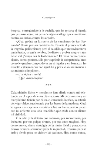 – 309 –
La vorágine
hospital, entregándose a la cuchilla que les recorta el hígado
por pedazos, como en pena de algo sacrílego que cometieron
contra los indios, contra los árboles.
«¿Cuál podrá ser la suerte de los caucheros de San Fer-
nando? Causa pavura considerarla. Pasado el primer acto de
la tragedia, palidecieron; pero el caudillo que improvisaron ya
tenía fuerza, ya tenía nombre. Le dieron a probar sangre y aún
tiene sed. ¡Venga acá la Gobernación! Él mató como comer-
ciante, como gomero, sólo por suprimir la competencia; mas
como le quedan competidores en siringales y en barracas, ha
resuelto exterminarlos con igual fin y por eso va asesinando a
sus mismos cómplices».
—¡La lógica triunfa!
—¡Que viva la lógica!
***
Calamidades físicas y morales se han aliado contra mi exis-
tencia en el sopor de estos días viciosos. Mi decaimiento y mi
escepticismo tienen por causa el cansancio lúbrico, la astenia
del vigor físico, succionado por los besos de la madona. Cual
se agota una esperma invertida sobre su llama, acabó presto
con mi ardentía esta loba insaciable, que oxida con su aliento
mi virilidad.
Y la odio y la detesto por calurosa, por mercenaria, por
incitante, por sus pulpas tiranas, por sus senos trágicos. Hoy,
como nunca, siento nostalgia de la mujer ideal y pura, cuyos
brazos brinden serenidad para la inquietud, frescura para el
ardor, olvido para los vicios y las pasiones. Hoy, como nunca,
 