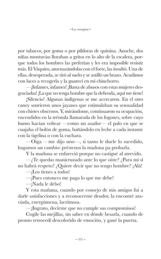 – 311 –
La vorágine
por tabacos, por goma o por píldoras de quinina. Anoche, dos
niñas montuvias lloraban a gritos en lo alto de la escalera, por-
que todos los hombres las preferían y les era imposible resistir
más. El Váquiro, amenazándolas con el foete, las insultó. Una de
ellas, desesperada, se tiró al suelo y se astilló un brazo. Acudimos
con luces a recogerla y la guarecí en mi chinchorro.
—¡Infames, infames! ¡Basta de abusos con estas mujeres des-
graciadas! ¡La que no tenga hombre que la defienda, aquí me tiene!
¡Silencio! Algunas indígenas se me acercaron. En el otro
caney sonrieron unos jayanes que estimulaban su sensualidad
con chistes obscenos. Y, mirándome, continuaron su ocupación,
encendidos en la trémula llamarada de los fogones, sobre cuyo
humo hacían voltear —como un asador— el palo en que se
cuajaba el bolón de goma, bañándolo en leche a cada instante
con la tigelina o con la cuchara.
—Oiga —me dijo uno—, si tanto le duele lo sucedido,
hagamos un cambio: préstenos la madona pa probarla.
Y la madona se enfureció porque no castigué al atrevido.
—¿Te quedas manicruzado ante lo que oíste? ¿Para mí sí
no habrá respeto? ¿Quiere decir que no tengo hombre? ¡Alá!
—¡Los tienes a todos!
—¡Pues entonces me paga lo que me debe!
—¡Nada le debo!
Y esta mañana, cuando por consejo de mis amigos fui a
darle satisfacciones y a reconocerme deudor, la encontré ata-
viada, energúmena, lacrimosa.
—¡Ingrato, decirme que no cumple sus compromisos!
Cogíle las mejillas, sin saber en dónde besarla, cuando de
pronto retrocedí descolorido de emoción, y gané la puerta.
 