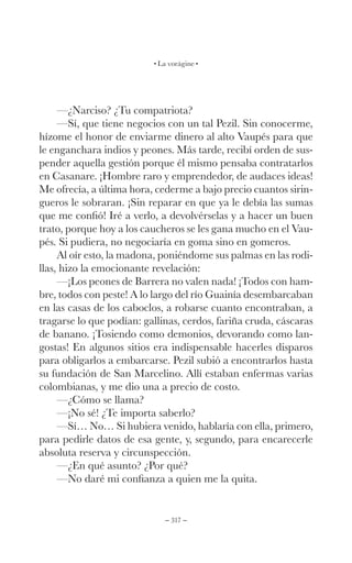 – 317 –
La vorágine
—¿Narciso? ¿Tu compatriota?
—Sí, que tiene negocios con un tal Pezil. Sin conocerme,
hízome el honor de enviarme dinero al alto Vaupés para que
le enganchara indios y peones. Más tarde, recibí orden de sus-
pender aquella gestión porque él mismo pensaba contratarlos
en Casanare. ¡Hombre raro y emprendedor, de audaces ideas!
Me ofrecía, a última hora, cederme a bajo precio cuantos sirin-
gueros le sobraran. ¡Sin reparar en que ya le debía las sumas
que me confió! Iré a verlo, a devolvérselas y a hacer un buen
trato, porque hoy a los caucheros se les gana mucho en el Vau-
pés. Si pudiera, no negociaría en goma sino en gomeros.
Al oír esto, la madona, poniéndome sus palmas en las rodi-
llas, hizo la emocionante revelación:
—¡Los peones de Barrera no valen nada! ¡Todos con ham-
bre, todos con peste! A lo largo del río Guainía desembarcaban
en las casas de los caboclos, a robarse cuanto encontraban, a
tragarse lo que podían: gallinas, cerdos, fariña cruda, cáscaras
de banano. ¡Tosiendo como demonios, devorando como lan-
gostas! En algunos sitios era indispensable hacerles disparos
para obligarlos a embarcarse. Pezil subió a encontrarlos hasta
su fundación de San Marcelino. Allí estaban enfermas varias
colombianas, y me dio una a precio de costo.
—¿Cómo se llama?
—¡No sé! ¿Te importa saberlo?
—Sí… No… Si hubiera venido, hablaría con ella, primero,
para pedirle datos de esa gente, y, segundo, para encarecerle
absoluta reserva y circunspección.
—¿En qué asunto? ¿Por qué?
—No daré mi confianza a quien me la quita.
 