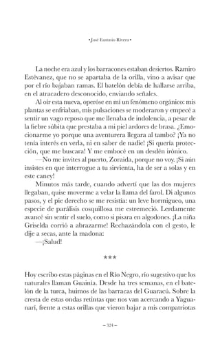 – 324 –
José Eustasio Rivera
La noche era azul y los barracones estaban desiertos. Ramiro
Estévanez, que no se apartaba de la orilla, vino a avisar que
por el río bajaban ramas. El batelón debía de hallarse arriba,
en el atracadero desconocido, enviando señales.
Al oír esta nueva, operóse en mí un fenómeno orgánico: mis
plantas se enfriaban, mis pulsaciones se moderaron y empecé a
sentir un vago reposo que me llenaba de indolencia, a pesar de
la fiebre súbita que prestaba a mi piel ardores de brasa. ¿Emo-
cionarme yo porque una aventurera llegara al tambo? ¡Ya no
tenía interés en verla, ni en saber de nadie! ¡Si quería protec-
ción, que me buscara! Y me embocé en un desdén irónico.
—No me invites al puerto, Zoraida, porque no voy. ¡Si aún
insistes en que interrogue a tu sirvienta, ha de ser a solas y en
este caney!
Minutos más tarde, cuando advertí que las dos mujeres
llegaban, quise moverme a velar la llama del farol. Di algunos
pasos, y el pie derecho se me resistía: un leve hormigueo, una
especie de parálisis cosquillosa me estremeció. Lerdamente
avancé sin sentir el suelo, como si pisara en algodones. ¡La niña
Griselda corrió a abrazarme! Rechazándola con el gesto, le
dije a secas, ante la madona:
—¡Salud!
***
Hoy escribo estas páginas en el Río Negro, río sugestivo que los
naturales llaman Guainía. Desde ha tres semanas, en el bate-
lón de la turca, huimos de las barracas del Guaracú. Sobre la
cresta de estas ondas retintas que nos van acercando a Yagua-
narí, frente a estas orillas que vieron bajar a mis compatriotas
 