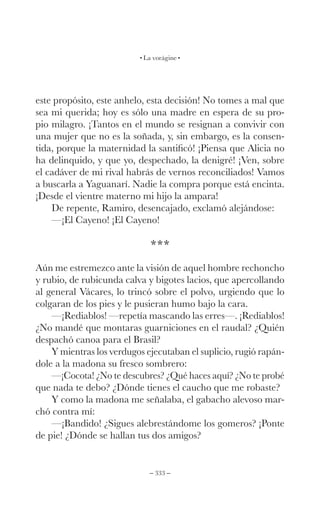 – 333 –
La vorágine
este propósito, este anhelo, esta decisión! No tomes a mal que
sea mi querida; hoy es sólo una madre en espera de su pro-
pio milagro. ¡Tantos en el mundo se resignan a convivir con
una mujer que no es la soñada, y, sin embargo, es la consen-
tida, porque la maternidad la santificó! ¡Piensa que Alicia no
ha delinquido, y que yo, despechado, la denigré! ¡Ven, sobre
el cadáver de mi rival habrás de vernos reconciliados! Vamos
a buscarla a Yaguanarí. Nadie la compra porque está encinta.
¡Desde el vientre materno mi hijo la ampara!
De repente, Ramiro, desencajado, exclamó alejándose:
—¡El Cayeno! ¡El Cayeno!
***
Aún me estremezco ante la visión de aquel hombre rechoncho
y rubio, de rubicunda calva y bigotes lacios, que apercollando
al general Vácares, lo trincó sobre el polvo, urgiendo que lo
colgaran de los pies y le pusieran humo bajo la cara.
—¡Rediablos! —repetía mascando las erres—. ¡Rediablos!
¿No mandé que montaras guarniciones en el raudal? ¿Quién
despachó canoa para el Brasil?
Y mientras los verdugos ejecutaban el suplicio, rugió rapán-
dole a la madona su fresco sombrero:
—¡Cocota! ¿No te descubres? ¿Qué haces aquí? ¿No te probé
que nada te debo? ¿Dónde tienes el caucho que me robaste?
Y como la madona me señalaba, el gabacho alevoso mar-
chó contra mí:
—¡Bandido! ¿Sigues alebrestándome los gomeros? ¡Ponte
de pie! ¿Dónde se hallan tus dos amigos?
 