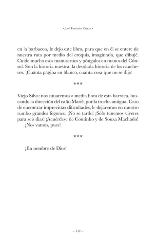 – 342 –
José Eustasio Rivera
en la barbacoa, le dejo este libro, para que en él se entere de
nuestra ruta por medio del croquis, imaginado, que dibujé.
Cuide mucho esos manuscritos y póngalos en manos del Cón-
sul. Son la historia nuestra, la desolada historia de los cauche-
ros. ¡Cuánta página en blanco, cuánta cosa que no se dijo!
***
Viejo Silva: nos situaremos a media hora de esta barraca, bus-
cando la dirección del caño Marié, por la trocha antigua. Caso
de encontrar imprevistas dificultades, le dejaremos en nuestro
rumbo grandes fogones. ¡No se tarde! ¡Sólo tenemos víveres
para seis días! ¡Acuérdese de Coutinho y de Souza Machado!
¡Nos vamos, pues!
***
¡En nombre de Dios!
 