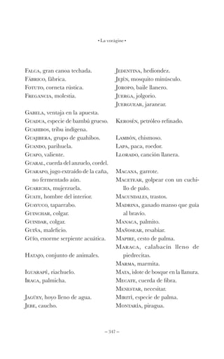 – 347 –
La vorágine
Falca, gran canoa techada.
Fábrico, fábrica.
Fotuto, corneta rústica.
Fregancia, molestia.
Gabela, ventaja en la apuesta.
Guadua, especie de bambú grueso.
Guahibos, tribu indígena.
Guajibera, grupo de guahibos.
Guando, parihuela.
Guapo, valiente.
Guaral, cuerda del anzuelo, cordel.
Guarapo, jugo extraído de la caña,
no fermentado aún.
Guaricha, mujerzuela.
Guate, hombre del interior.
Guayuco, taparrabo.
Guinchar, colgar.
Guindar, colgar.
Guiña, maleficio.
Güío, enorme serpiente acuática.
Hatajo, conjunto de animales.
Iguarapé, riachuelo.
Iraca, palmicha.
Jagüey, hoyo lleno de agua.
Jebe, caucho.
Jedentina, hediondez.
Jején, mosquito minúsculo.
Joropo, baile llanero.
Juerga, jolgorio.
Juerguear, jaranear.
Kerosén, petróleo refinado.
Lambón, chismoso.
Lapa, paca, roedor.
Llorado, canción llanera.
Macana, garrote.
Macetear, golpear con un cuchi-
llo de palo.
Macundales, trastos.
Madrina, ganado manso que guía
al bravío.
Manaca, palmito.
Mañosear, resabiar.
Mapire, cesto de palma.
Maraca, calabacín lleno de
piedrecitas.
Marma, marmita.
Mata, islote de bosque en la llanura.
Mecate, cuerda de fibra.
Menestar, necesitar.
Mirití, especie de palma.
Montaría, piragua.
 