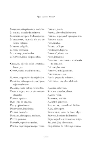 – 348 –
José Eustasio Rivera
Morichal, sitio poblado de moriches.
Moriche, especie de palmera.
Morocha, escopeta de dos cañones.
Morrocota, moneda de oro de
veinte dólares.
Motoso, peligrifo.
Mueco, pescozón.
Mucharejo, muchacho.
Mulengue, mula despreciable.
Orejano, que no tiene señaladas
las orejas.
Otoba, cierto árbol medicinal.
Pajonal, vegetación de paja brava.
Palmicha, palma para techar y para
tejer sombreros.
Palmito, cierta palma comestible.
Palo a pique, cerca de troncos
clavados.
Parada, apuesta.
Paro (en), de una vez.
Patojo, piernicorto.
Pechugona, indelicada.
Pelado, desnudo.
Pendare, cierta pasta resinosa.
Pepito, gomoso.
Peramán, especie de resina.
Percha, trapecio para colgar cosas.
Perraje, jauría.
Petaca, cierto baúl de cuero.
Petriva, mujer, en lengua guahiba.
Piapoco, tucán.
Pica, trocha.
Picure, prófugo.
Picurearse, fugarse.
Piracurú, cierto pez.
Pisco, individuo.
Platanal o platanera, sembrado
de bananos.
Plátano, banano.
Pollona, india jovencita.
Puestear, acechar.
Punta, grupo de animales.
Puntero, el que abre el desfile.
Ramada, cobertizo.
Rancho, casucha, choza.
Rango, rocín,
Rasgarse, morirse.
Rasgado, generoso.
Rastrillar, encender el fósforo.
Raya, cierto pez.
Rebuscarse, tratar de hacer algo.
Reinoso, hombre del interior.
Rejo, soga de cuero torcido, látigo.
Relance (de), al contado.
Requemado, de color rojo oscuro.
 
