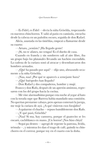 – 46 –
José Eustasio Rivera
—Es Fidel, es Fidel —decía la niña Griselda, tropezando
en nuestros chinchorros. Y salió al patio en camisola, envuelta
desde la cabeza en un pañolón oscuro, seguida de don Rafael.
Alicia, asustada en las tinieblas, empezó a llamarme desde
su cuarto:
—Arturo, ¿sentiste? ¡Ha llegado gente!
—¡Sí, no te afanes, no vengas! Es el dueño de casa.
Cuando en franela y sin sombrero salí al aire libre, iba
un grupo bajo los platanales llevando un hachón encendido.
La cadena de la curiara sonó al atracar y desembarcaron dos
hombres armados.
—¿Qué ha pasado por aquí? —dijo uno, abrazando seca-
mente a la niña Griselda.
—¡Naa, naa! ¿Por qué te aparecés a semejante hora?
—¿Qué huéspedes han llegado?
—Don Rafael y dos compañeros, hombre y mujé.
Franco y don Rafo, después de un apretón amistoso, regre-
saron con los del grupo hacia la cocina.
—Me vine alarmadísimo porque esta noche al yegar al hato
con la torada supe que Barrera había mandado una comisión.
No querían prestarme cabayo, pero apenas comenzó la juerga,
me traje la curiara de ayá. ¿A qué vinieron esos forajidos?
—A quitarme el chucho —repuso humildemente don Rafo.
—¿Y qué pasó, Griselda?
—¡Naa! Si ma, hay camorra, porque el guatecito se les
encaró, cachiblanco en mano. ¡Un horror! ¡Nos hizo chiyá!
—Seguí pa dentro —agregó de repente la patrona, lívida,
trémula—, y mientras les dan el trago de café, guindá tu chin-
chorro en el correor, porque toy en el cuarto con la doña.
 