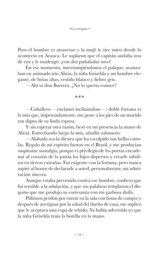 – 53 –
La vorágine
Pero el hombre es atravesao y la mujé le tiee mieo dende lo
acontecío en Arauca. Le soplaron que el capitán andaba tras
de eya y le madrugó: ¡con dos puñaladas tuvo!
En ese momento, interrumpiéndonos el palique, avanza-
ban en animado trío Alicia, la niña Griselda y un hombre ele-
gante, de botas altas, vestido blanco y fieltro gris.
—Ahí ta don Barrera. ¿No lo quería conocé?
***
—Caballero —exclamó inclinándose—: doble fortuna es
la mía que, impensadamente, me pone a los pies de un marido
tan digno de su linda esposa.
Y sin esperar otra razón, besó en mi presencia la mano de
Alicia. Estrechando luego la mía, añadió zalamero:
—Alabada sea la diestra que ha esculpido tan bellas estro-
fas. Regalo de mi espíritu fueron en el Brasil, y me producían
suspirante nostalgia, porque es privilegio de los poetas encade-
nar al corazón de la patria los hijos dispersos y crearle súbdi-
tos en tierras extrañas. Fui exigente con la fortuna, pero nunca
aspiré al honor de declararle a usted, personalmente, mi admi-
ración sincera.
Aunque estaba prevenido contra ese hombre, confieso que
fui sensible a la adulación, y que sus palabras templaron el dis-
gusto que me produjo su cortesanía con mi garbosa daifa.
Pidiónos perdón por entrar en la sala con botas de campo; y
después de averiguar por la salud del dueño de casa, me suplicó
que le aceptara una copa de whisky. Ya había advertido yo que
la niña Griselda traía la botella en la mano.
 