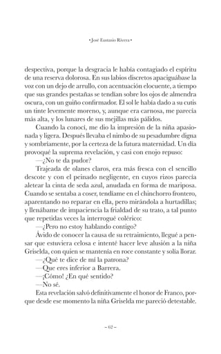 – 62 –
José Eustasio Rivera
despectiva, porque la desgracia le había contagiado el espíritu
de una reserva dolorosa. En sus labios discretos apaciguábase la
voz con un dejo de arrullo, con acentuación elocuente, a tiempo
que sus grandes pestañas se tendían sobre los ojos de almendra
oscura, con un guiño confirmador. El sol le había dado a su cutis
un tinte levemente moreno, y, aunque era carnosa, me parecía
más alta, y los lunares de sus mejillas más pálidos.
Cuando la conocí, me dio la impresión de la niña apasio-
nada y ligera. Después llevaba el nimbo de su pesadumbre digna
y sombríamente, por la certeza de la futura maternidad. Un día
provoqué la suprema revelación, y casi con enojo repuso:
—¿No te da pudor?
Trajeada de olanes claros, era más fresca con el sencillo
descote y con el peinado negligente, en cuyos rizos parecía
aletear la cinta de seda azul, anudada en forma de mariposa.
Cuando se sentaba a coser, tendíame en el chinchorro frontero,
aparentando no reparar en ella, pero mirándola a hurtadillas;
y llenábame de impaciencia la frialdad de su trato, a tal punto
que repetidas veces la interrogué colérico:
—¿Pero no estoy hablando contigo?
Ávido de conocer la causa de su retraimiento, llegué a pen-
sar que estuviera celosa e intenté hacer leve alusión a la niña
Griselda, con quien se mantenía en roce constante y solía llorar.
—¿Qué te dice de mí la patrona?
—Que eres inferior a Barrera.
—¡Cómo! ¿En qué sentido?
—No sé.
Esta revelación salvó definitivamente el honor de Franco, por-
que desde ese momento la niña Griselda me pareció detestable.
 