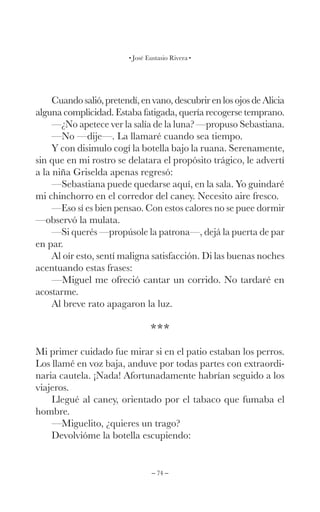 – 74 –
José Eustasio Rivera
Cuando salió, pretendí, en vano, descubrir en los ojos de Alicia
alguna complicidad. Estaba fatigada, quería recogerse temprano.
—¿No apetece ver la salía de la luna? —propuso Sebastiana.
—No —dije—. La llamaré cuando sea tiempo.
Y con disimulo cogí la botella bajo la ruana. Serenamente,
sin que en mi rostro se delatara el propósito trágico, le advertí
a la niña Griselda apenas regresó:
—Sebastiana puede quedarse aquí, en la sala. Yo guindaré
mi chinchorro en el corredor del caney. Necesito aire fresco.
—Eso sí es bien pensao. Con estos calores no se puee dormir
—observó la mulata.
—Si querés —propúsole la patrona—, dejá la puerta de par
en par.
Al oír esto, sentí maligna satisfacción. Di las buenas noches
acentuando estas frases:
—Miguel me ofreció cantar un corrido. No tardaré en
acostarme.
Al breve rato apagaron la luz.
***
Mi primer cuidado fue mirar si en el patio estaban los perros.
Los llamé en voz baja, anduve por todas partes con extraordi-
naria cautela. ¡Nada! Afortunadamente habrían seguido a los
viajeros.
Llegué al caney, orientado por el tabaco que fumaba el
hombre.
—Miguelito, ¿quieres un trago?
Devolvióme la botella escupiendo:
 