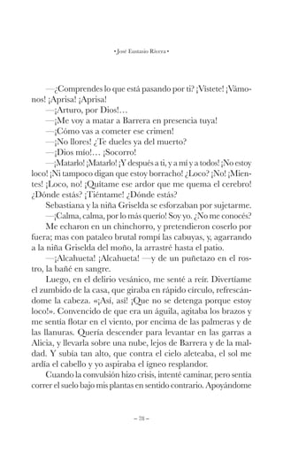 – 78 –
José Eustasio Rivera
—¿Comprendes lo que está pasando por ti? ¡Vístete! ¡Vámo-
nos! ¡Aprisa! ¡Aprisa!
—¡Arturo, por Dios!…
—¡Me voy a matar a Barrera en presencia tuya!
—¡Cómo vas a cometer ese crimen!
—¡No llores! ¿Te dueles ya del muerto?
—¡Dios mío!… ¡Socorro!
—¡Matarlo! ¡Matarlo! ¡Y después a ti, y a mí y a todos! ¡No estoy
loco! ¡Ni tampoco digan que estoy borracho! ¿Loco? ¡No! ¡Mien-
tes! ¡Loco, no! ¡Quítame ese ardor que me quema el cerebro!
¿Dónde estás? ¡Tiéntame! ¿Dónde estás?
Sebastiana y la niña Griselda se esforzaban por sujetarme.
—¡Calma, calma, por lo más querío! Soy yo. ¿No me conocés?
Me echaron en un chinchorro, y pretendieron coserlo por
fuera; mas con pataleo brutal rompí las cabuyas, y, agarrando
a la niña Griselda del moño, la arrastré hasta el patio.
—¡Alcahueta! ¡Alcahueta! —y de un puñetazo en el ros-
tro, la bañé en sangre.
Luego, en el delirio vesánico, me senté a reír. Divertíame
el zumbido de la casa, que giraba en rápido círculo, refrescán-
dome la cabeza. «¡Así, así! ¡Que no se detenga porque estoy
loco!». Convencido de que era un águila, agitaba los brazos y
me sentía flotar en el viento, por encima de las palmeras y de
las llanuras. Quería descender para levantar en las garras a
Alicia, y llevarla sobre una nube, lejos de Barrera y de la mal-
dad. Y subía tan alto, que contra el cielo aleteaba, el sol me
ardía el cabello y yo aspiraba el ígneo resplandor.
Cuando la convulsión hizo crisis, intenté caminar, pero sentía
correr el suelo bajo mis plantas en sentido contrario. Apoyándome
 