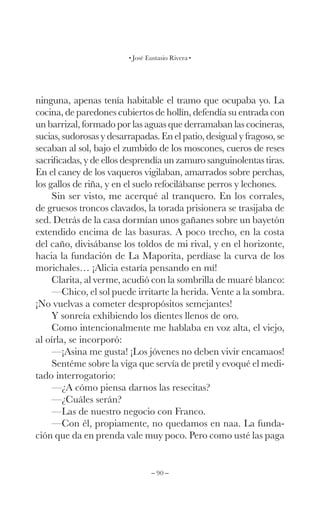 – 90 –
José Eustasio Rivera
ninguna, apenas tenía habitable el tramo que ocupaba yo. La
cocina, de paredones cubiertos de hollín, defendía su entrada con
un barrizal, formado por las aguas que derramaban las cocineras,
sucias, sudorosas y desarrapadas. En el patio, desigual y fragoso, se
secaban al sol, bajo el zumbido de los moscones, cueros de reses
sacrificadas, y de ellos desprendía un zamuro sanguinolentas tiras.
En el caney de los vaqueros vigilaban, amarrados sobre perchas,
los gallos de riña, y en el suelo refocilábanse perros y lechones.
Sin ser visto, me acerqué al tranquero. En los corrales,
de gruesos troncos clavados, la torada prisionera se trasijaba de
sed. Detrás de la casa dormían unos gañanes sobre un bayetón
extendido encima de las basuras. A poco trecho, en la costa
del caño, divisábanse los toldos de mi rival, y en el horizonte,
hacia la fundación de La Maporita, perdíase la curva de los
morichales… ¡Alicia estaría pensando en mí!
Clarita, al verme, acudió con la sombrilla de muaré blanco:
—Chico, el sol puede irritarte la herida. Vente a la sombra.
¡No vuelvas a cometer despropósitos semejantes!
Y sonreía exhibiendo los dientes llenos de oro.
Como intencionalmente me hablaba en voz alta, el viejo,
al oírla, se incorporó:
—¡Asina me gusta! ¡Los jóvenes no deben vivir encamaos!
Sentéme sobre la viga que servía de pretil y evoqué el medi-
tado interrogatorio:
—¿A cómo piensa darnos las resecitas?
—¿Cuáles serán?
—Las de nuestro negocio con Franco.
—Con él, propiamente, no quedamos en naa. La funda-
ción que da en prenda vale muy poco. Pero como usté las paga
 